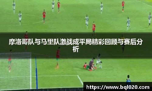 摩洛哥队与马里队激战成平局精彩回顾与赛后分析